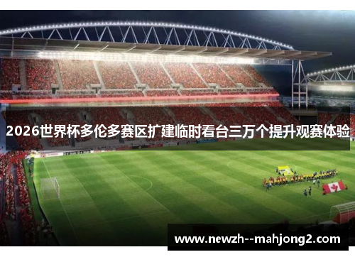 2026世界杯多伦多赛区扩建临时看台三万个提升观赛体验