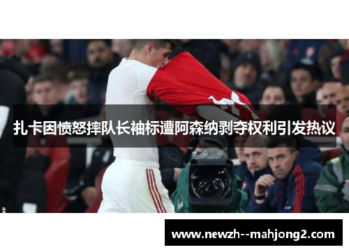 扎卡因愤怒摔队长袖标遭阿森纳剥夺权利引发热议