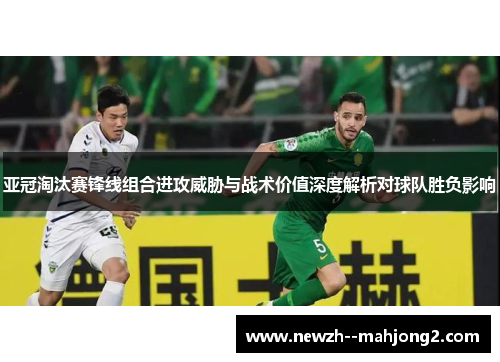 亚冠淘汰赛锋线组合进攻威胁与战术价值深度解析对球队胜负影响 亚冠淘汰赛锋线组合进攻威胁与战术价值深度解析对球队胜负影响